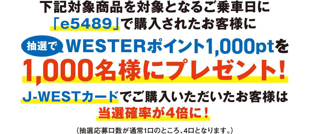 下記対象商品を対象となるご乗車日に「e5489」で購入されたお客様に、抽選でWESTERポイント1,000ptを1,000名様にプレゼント！J-WESTカードでご購入いただいたお客様は当選確率が4倍に！