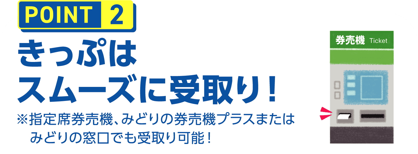 POINT2 きっぷはスムーズに受取り！※指定席券売機、みどりの券売機プラスまたはみどりの窓口でも受取り可能！