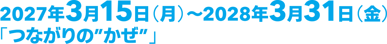 2027年3月15日（月）～2028年3月31日（金）「つながりの”かぜ”」