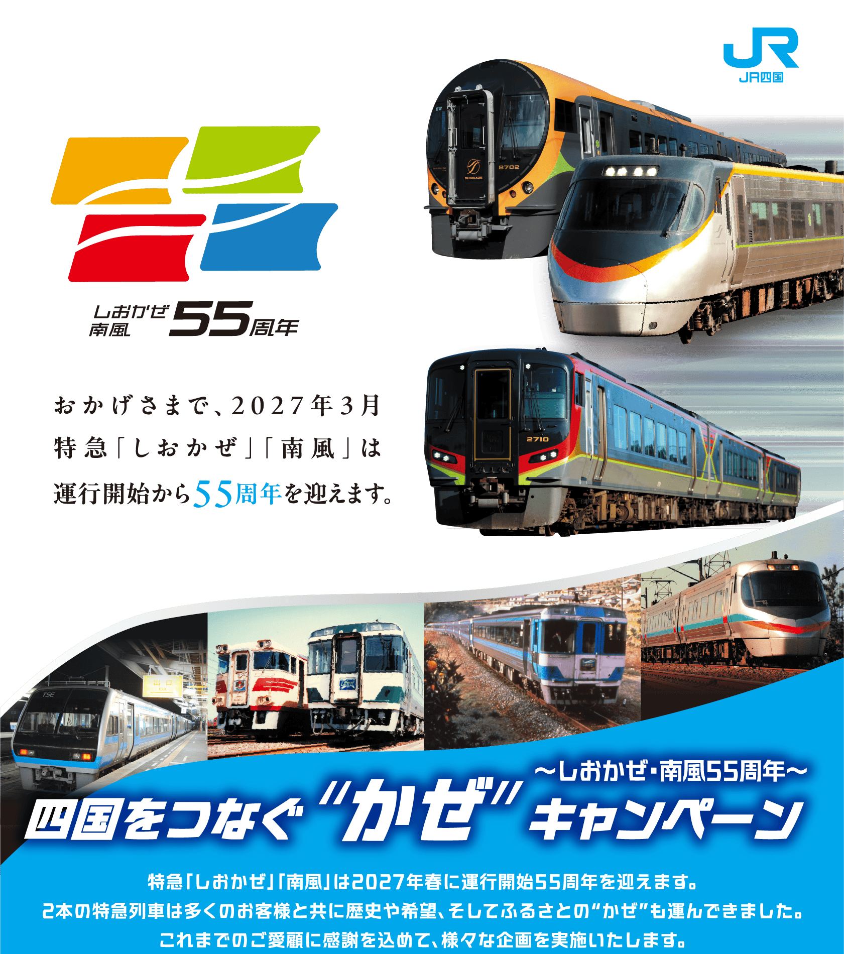 おかげさまで、2027年3月特急「しおかぜ」「南風」は運行開始から55周年を迎えます。しおかぜ・南風55周年 四国をつなぐ”かぜ”キャンペーン 特急「しおかぜ」「南風」は2027年春に運行開始55周年を迎えます。2本の特急列車は多くのお客様と共に歴史や希望、そしてふるさとの“かぜ”も運んできました。これまでのご愛顧に感謝を込めて、様々な企画を実施いたします。