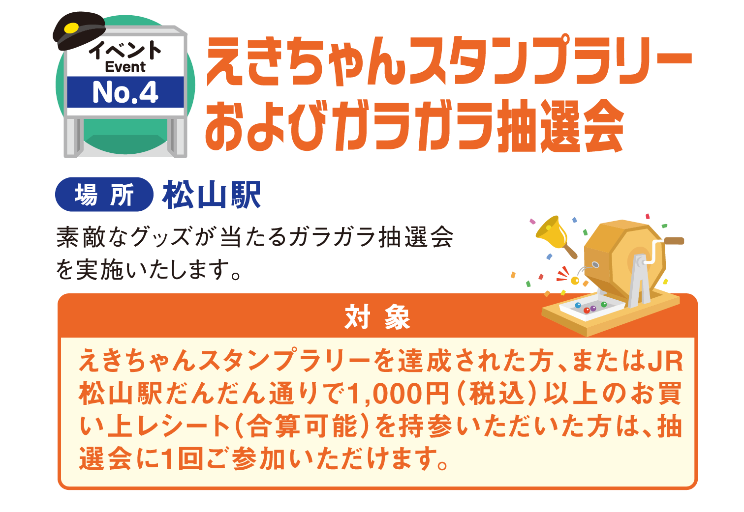 イベントNo.4 えきちゃんスタンプラリーおよびガラガラ抽選会 場所：松山駅 素敵なグッズが当たるガラガラ抽選会を実施いたします。対象：えきちゃんスタンプラリーを達成された方、またはJR松山駅だんだん通りで1,000円（税込）以上のお買い上げレシート（合算可能）を持参いただいた方は、抽選会に1回ご参加いただけます。