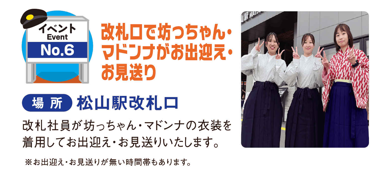 イベントNo.6 改札口で坊っちゃん・マドンナがお出迎え・お見送り 場所：松山駅改札口 改札社員が坊っちゃん・マドンナの衣装を着用してお出迎え・お見送りいたします。※お出迎え・お見送りが無い時間帯もあります。