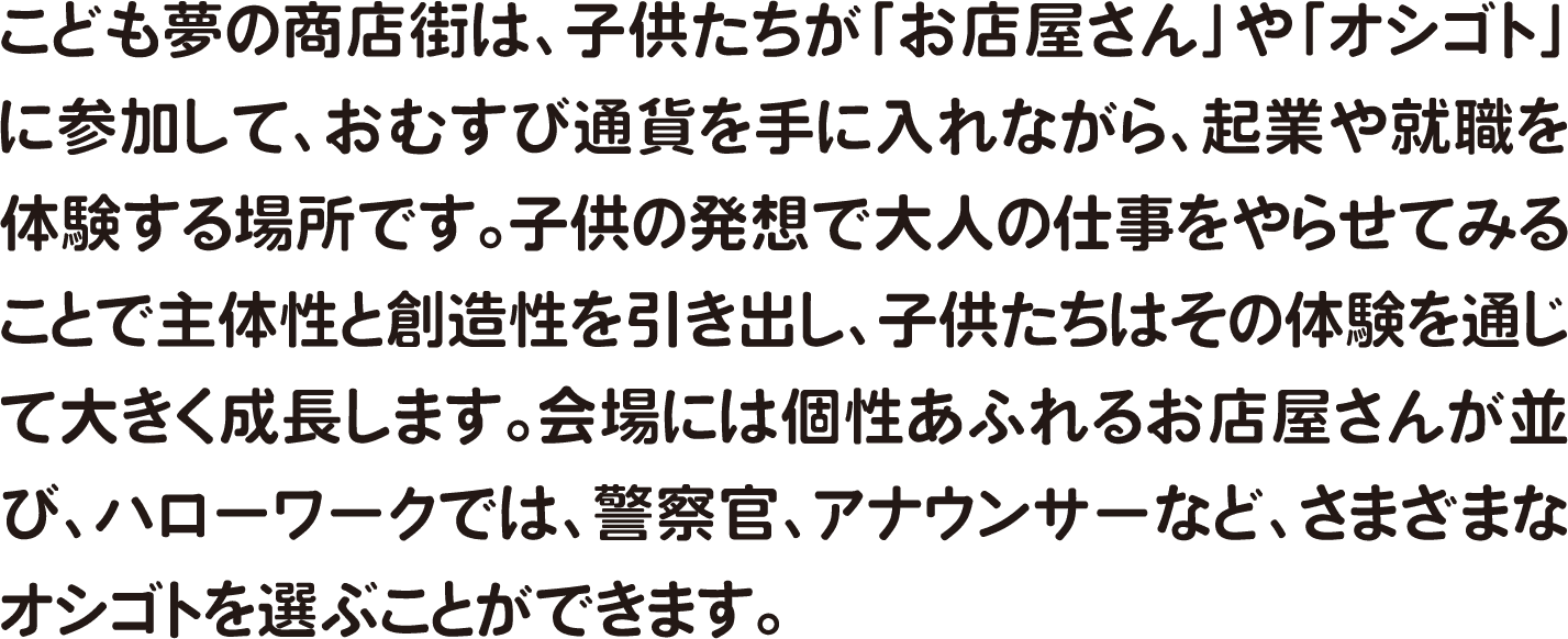 こども夢の商店街は、子供たちが「お店屋さん」や「オシゴト」に参加して、おむすび通貨を手に入れながら、起業や就職を体験する場所です。子供の発想で大人の仕事をやらせてみることで主体性と創造性を引き出し、子供たちはその体験を通じて大きく成長します。会場には個性あふれるお店屋さんが並び、ハローワークでは、警察官、アナウンサーなど、さまざまなオシゴトを選ぶことができます。